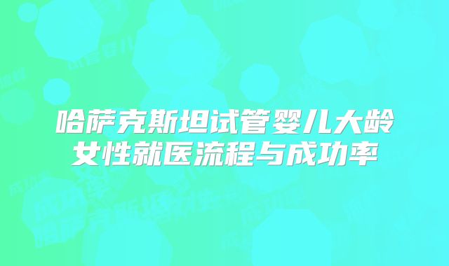 哈萨克斯坦试管婴儿大龄女性就医流程与成功率