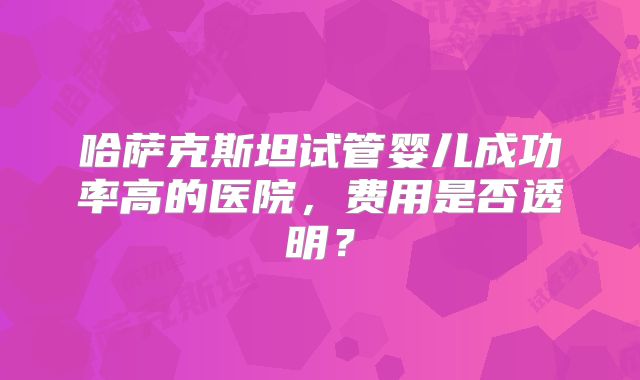 哈萨克斯坦试管婴儿成功率高的医院,费用是否透明?