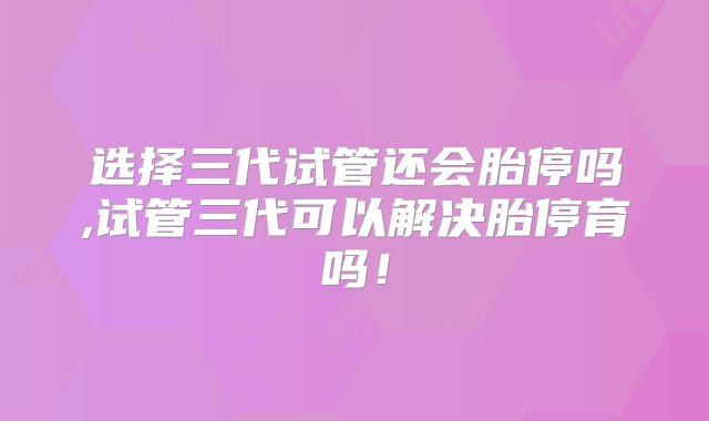 选择三代试管还会胎停吗,试管三代可以解决胎停育吗!