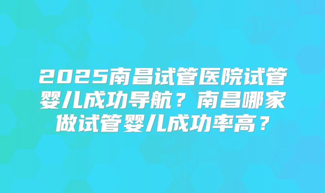 2025南昌试管医院试管婴儿成功导航？南昌哪家做试管婴儿成功率高？