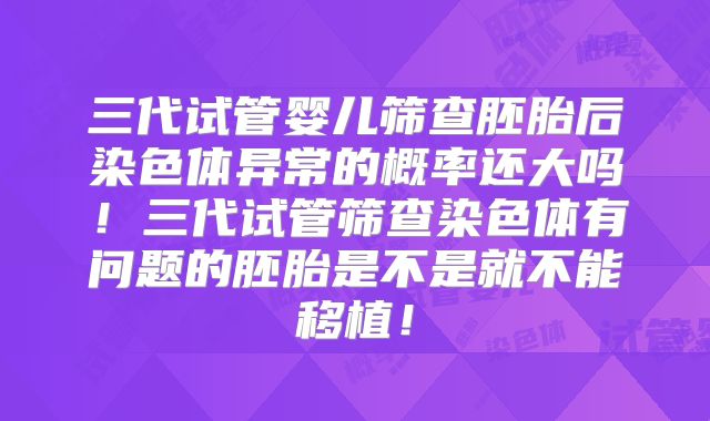 三代试管婴儿筛查胚胎后染色体异常的概率还大吗！三代试管筛查染色体有问题的胚胎是不是就不能移植！