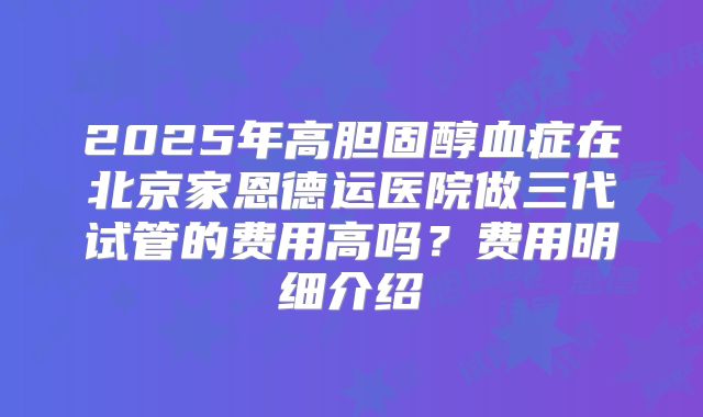 2025年高胆固醇血症在北京家恩德运医院做三代试管的费用高吗?费用明细介绍