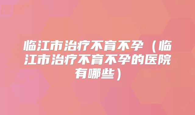 临江市治疗不育不孕（临江市治疗不育不孕的医院有哪些）