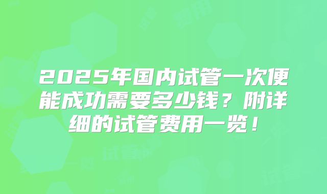 2025年国内试管一次便能成功需要多少钱？附详细的试管费用一览！