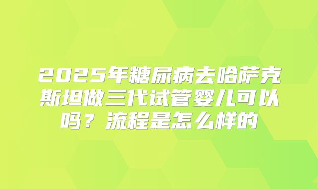 2025年糖尿病去哈萨克斯坦做三代试管婴儿可以吗？流程是怎么样的