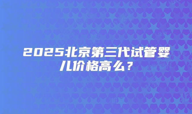 2025北京第三代试管婴儿价格高么？