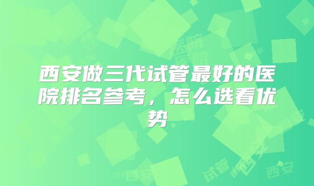 西安做三代试管最好的医院排名参考,怎么选看优势