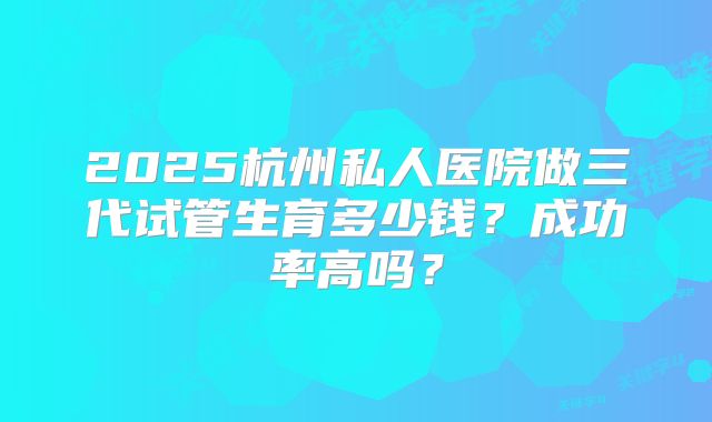 2025杭州私人医院做三代试管生育多少钱?成功率高吗?