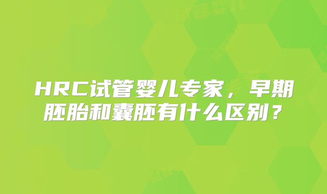 HRC试管婴儿专家，早期胚胎和囊胚有什么区别？