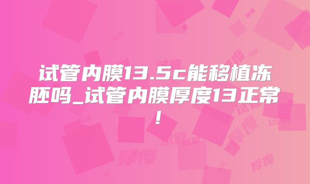 试管内膜13.5c能移植冻胚吗_试管内膜厚度13正常！