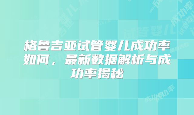 格鲁吉亚试管婴儿成功率如何，最新数据解析与成功率揭秘