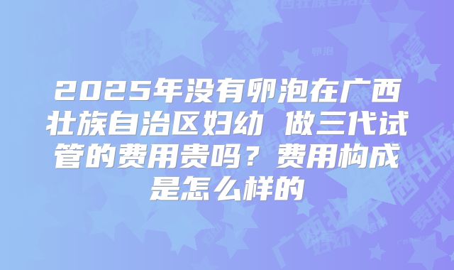 2025年没有卵泡在广西壮族自治区妇幼 做三代试管的费用贵吗?费用构成是怎么样的