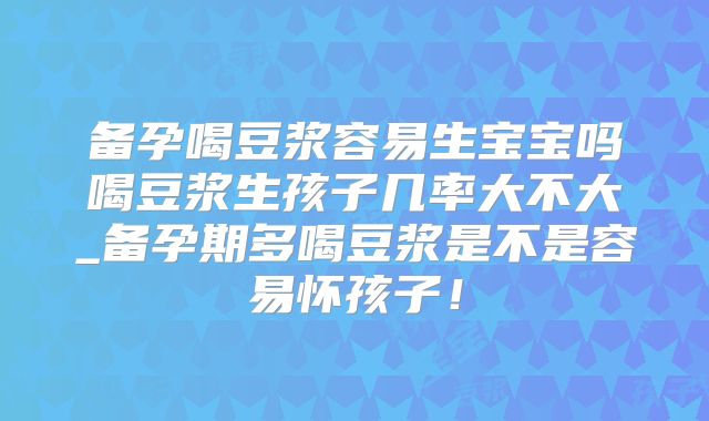 备孕喝豆浆容易生宝宝吗喝豆浆生孩子几率大不大_备孕期多喝豆浆是不是容易怀孩子！