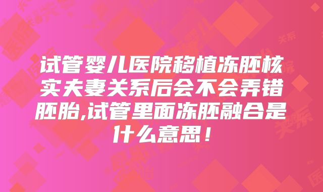 试管婴儿医院移植冻胚核实夫妻关系后会不会弄错胚胎,试管里面冻胚融合是什么意思!
