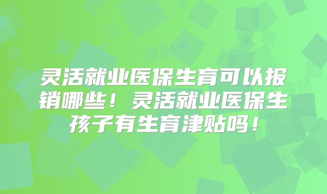 灵活就业医保生育可以报销哪些！灵活就业医保生孩子有生育津贴吗！