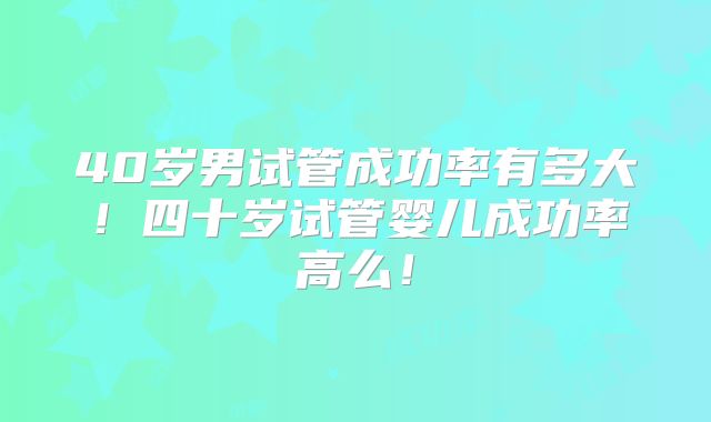 40岁男试管成功率有多大！四十岁试管婴儿成功率高么！