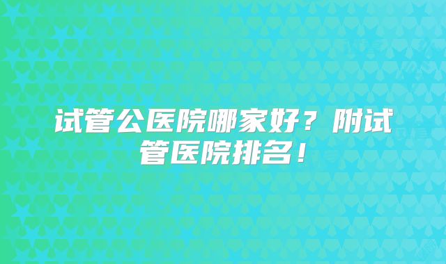 试管公医院哪家好？附试管医院排名！