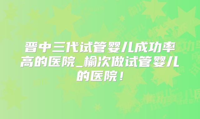 晋中三代试管婴儿成功率高的医院_榆次做试管婴儿的医院！