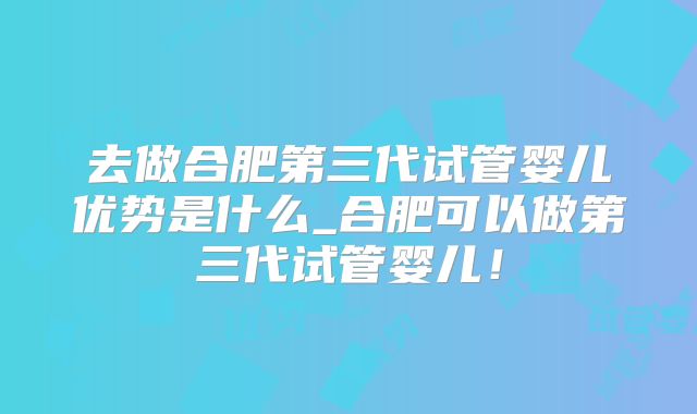 去做合肥第三代试管婴儿优势是什么_合肥可以做第三代试管婴儿！