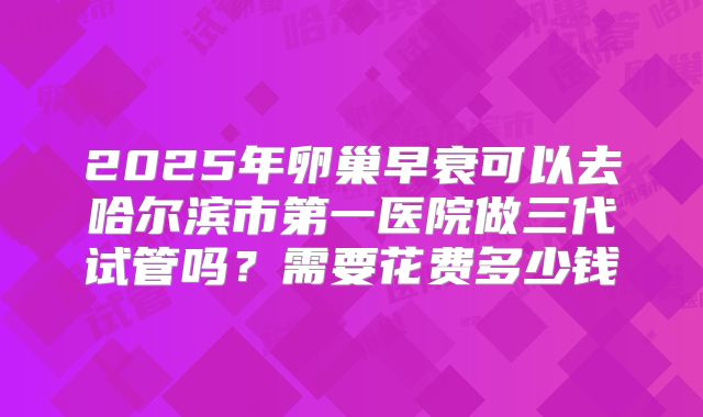 2025年卵巢早衰可以去哈尔滨市第一医院做三代试管吗？需要花费多少钱