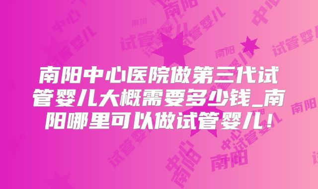 南阳中心医院做第三代试管婴儿大概需要多少钱_南阳哪里可以做试管婴儿！