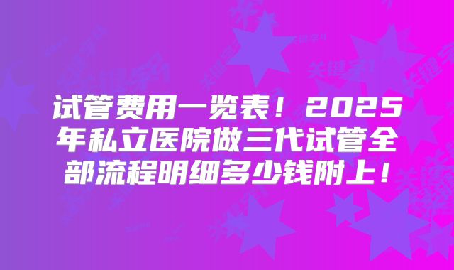 试管费用一览表！2025年私立医院做三代试管全部流程明细多少钱附上！
