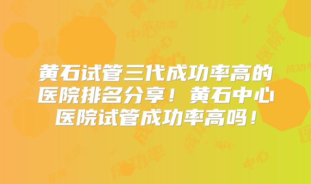 黄石试管三代成功率高的医院排名分享!黄石中心医院试管成功率高吗!
