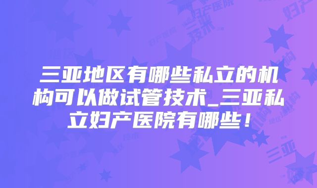 三亚地区有哪些私立的机构可以做试管技术_三亚私立妇产医院有哪些！