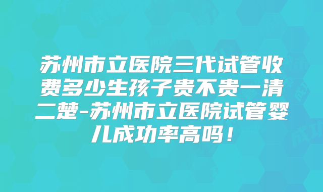 苏州市立医院三代试管收费多少生孩子贵不贵一清二楚-苏州市立医院试管婴儿成功率高吗！