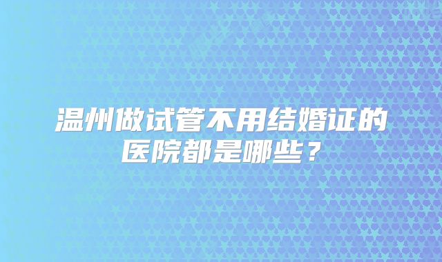 温州做试管不用结婚证的医院都是哪些？