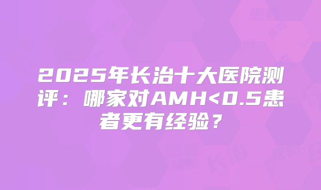 2025年长治十大医院测评：哪家对AMH<0.5患者更有经验？