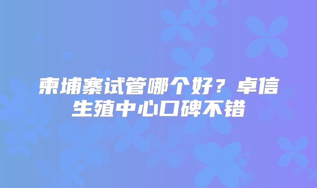 柬埔寨试管哪个好？卓信生殖中心口碑不错