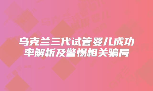 乌克兰三代试管婴儿成功率解析及警惕相关骗局