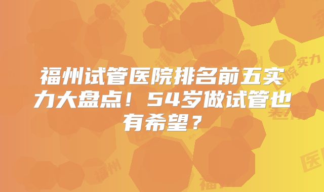 福州试管医院排名前五实力大盘点！54岁做试管也有希望？