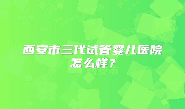 西安市三代试管婴儿医院怎么样?