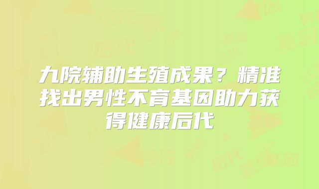 九院辅助生殖成果？精准找出男性不育基因助力获得健康后代