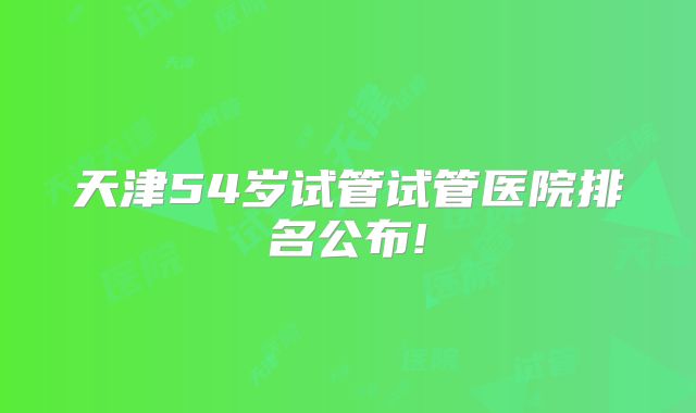 天津54岁试管试管医院排名公布!