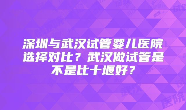 深圳与武汉试管婴儿医院选择对比？武汉做试管是不是比十堰好？
