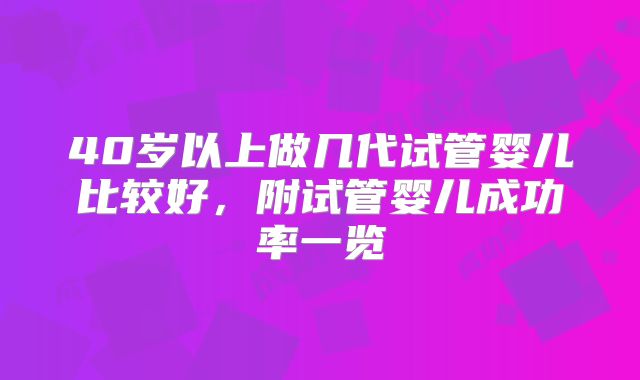 40岁以上做几代试管婴儿比较好,附试管婴儿成功率一览