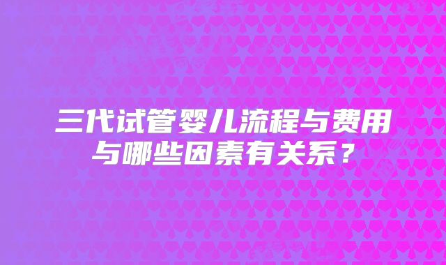 三代试管婴儿流程与费用与哪些因素有关系?