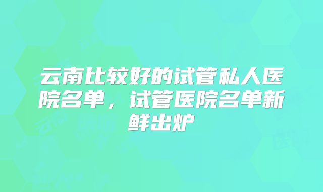 云南比较好的试管私人医院名单，试管医院名单新鲜出炉