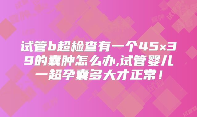 试管b超检查有一个45×39的囊肿怎么办,试管婴儿一超孕囊多大才正常！