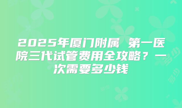 2025年厦门附属 第一医院三代试管费用全攻略?一次需要多少钱