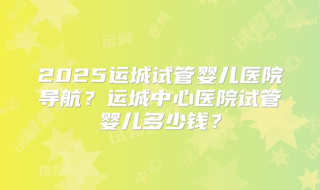 2025运城试管婴儿医院导航？运城中心医院试管婴儿多少钱？