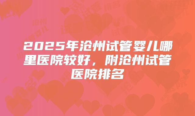 2025年沧州试管婴儿哪里医院较好，附沧州试管医院排名