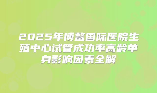 2025年博鳌国际医院生殖中心试管成功率高龄单身影响因素全解