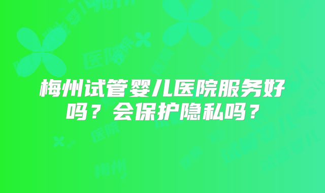 梅州试管婴儿医院服务好吗？会保护隐私吗？