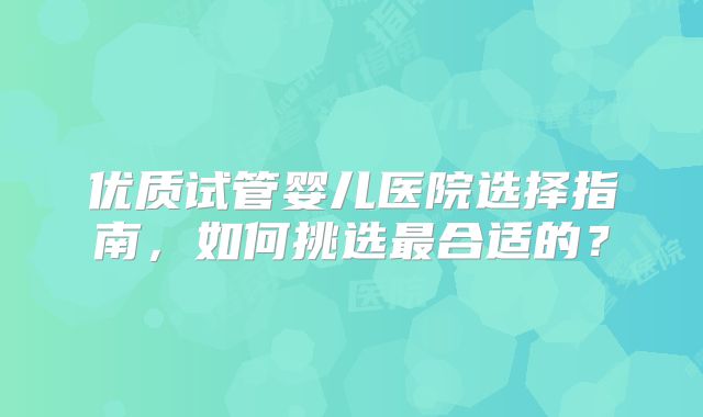优质试管婴儿医院选择指南,如何挑选最合适的?