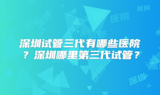 深圳试管三代有哪些医院?深圳哪里第三代试管?