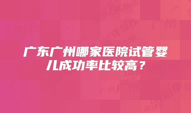 广东广州哪家医院试管婴儿成功率比较高?